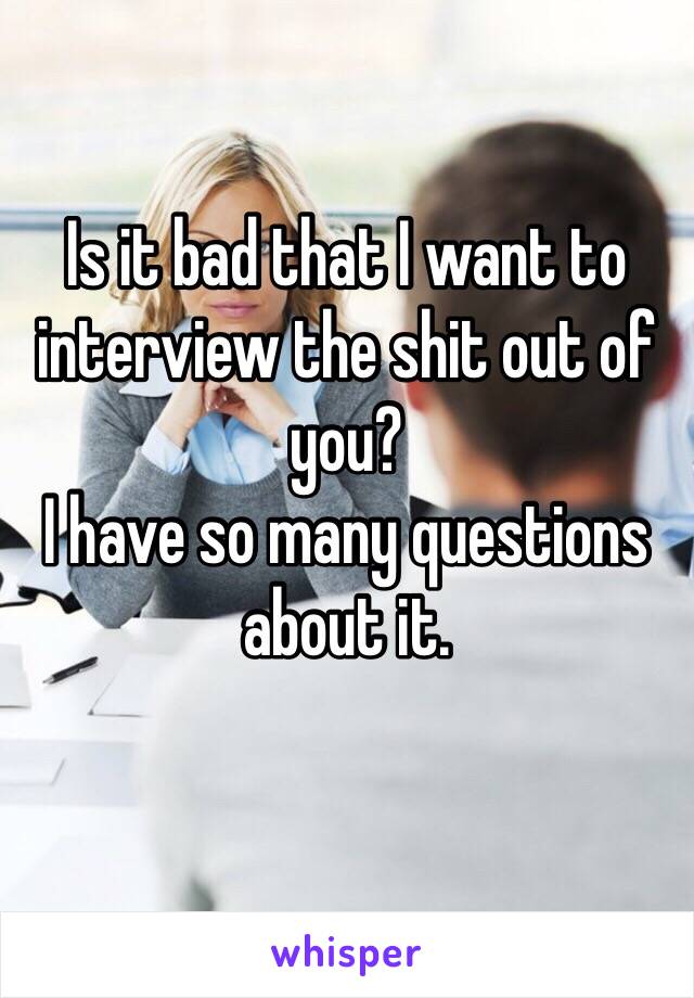 Is it bad that I want to interview the shit out of you? 
I have so many questions about it.
