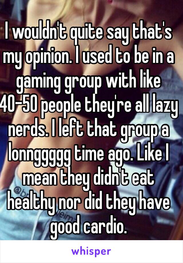 I wouldn't quite say that's my opinion. I used to be in a gaming group with like 40-50 people they're all lazy nerds. I left that group a lonnggggg time ago. Like I mean they didn't eat healthy nor did they have good cardio. 
