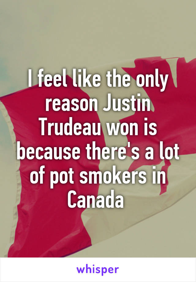 I feel like the only reason Justin Trudeau won is because there's a lot of pot smokers in Canada 