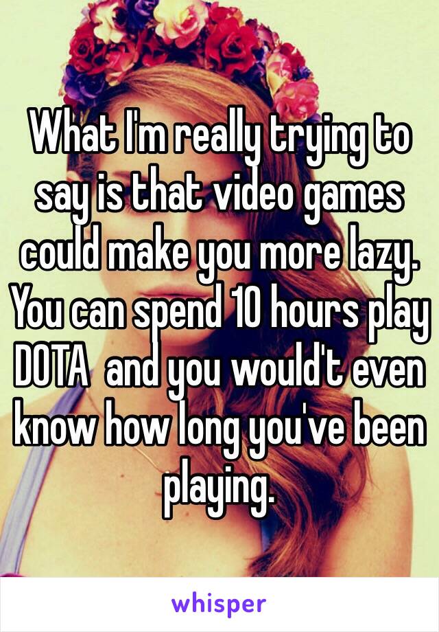 What I'm really trying to say is that video games could make you more lazy. You can spend 10 hours play DOTA  and you would't even know how long you've been playing.