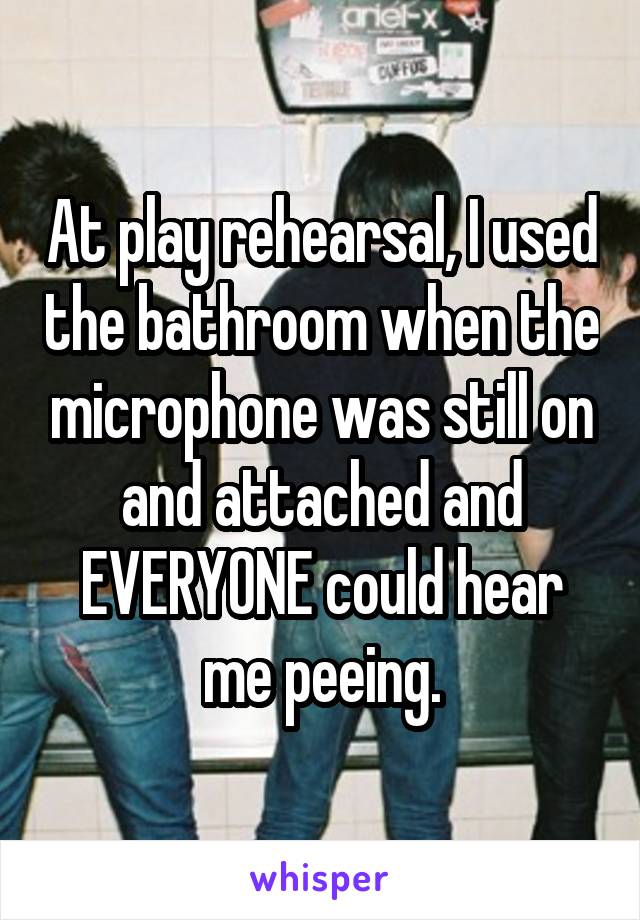 At play rehearsal, I used the bathroom when the microphone was still on and attached and EVERYONE could hear me peeing.