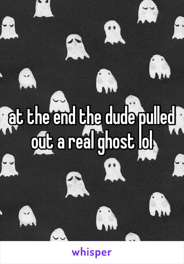 at the end the dude pulled out a real ghost lol