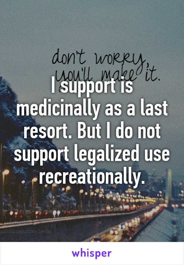 I support is medicinally as a last resort. But I do not support legalized use recreationally.