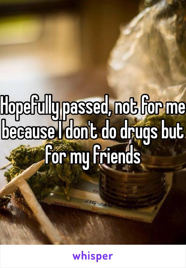 Hopefully passed, not for me because I don't do drugs but for my friends