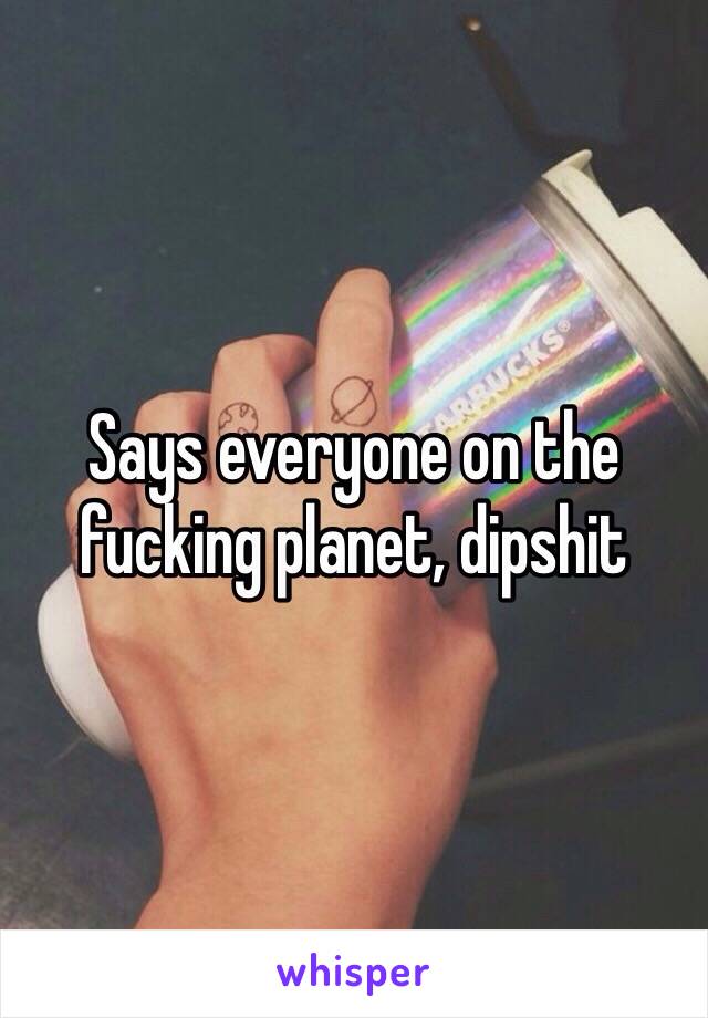 Says everyone on the fucking planet, dipshit