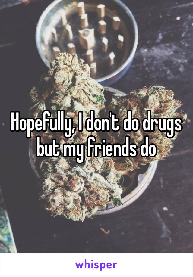Hopefully, I don't do drugs but my friends do