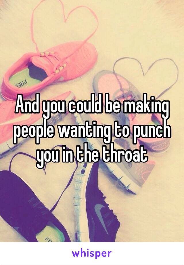 And you could be making people wanting to punch you in the throat