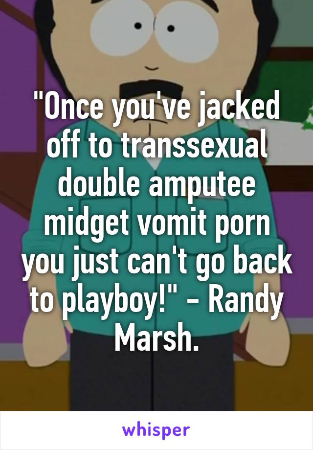 "Once you've jacked off to transsexual double amputee midget vomit porn you just can't go back to playboy!" - Randy Marsh.