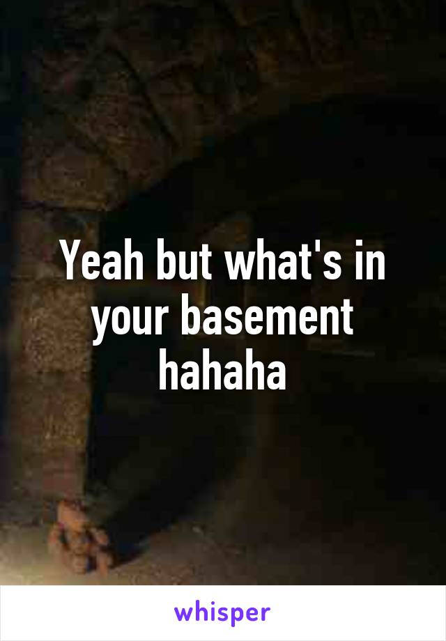 Yeah but what's in your basement hahaha