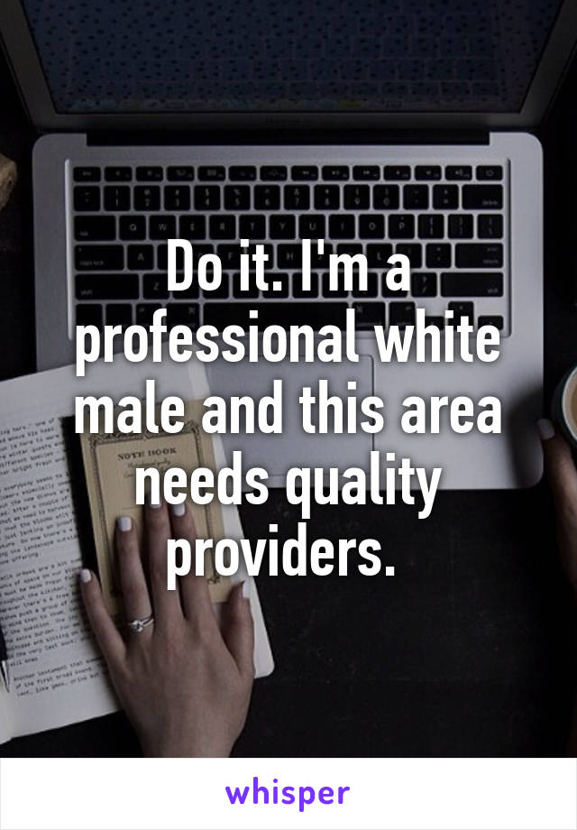 Do it. I'm a professional white male and this area needs quality providers. 