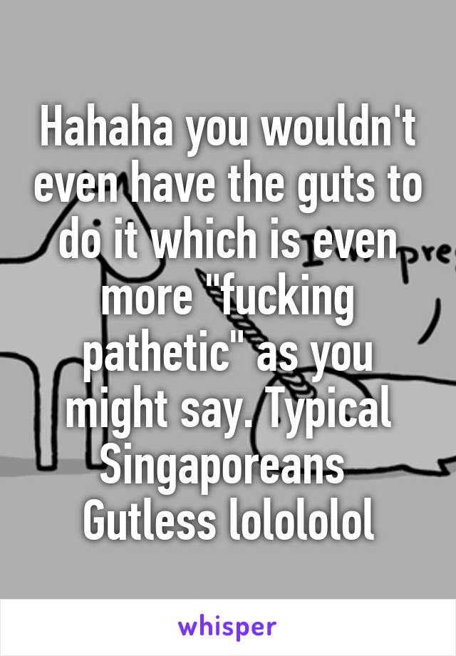 Hahaha you wouldn't even have the guts to do it which is even more "fucking pathetic" as you might say. Typical Singaporeans 
Gutless lolololol