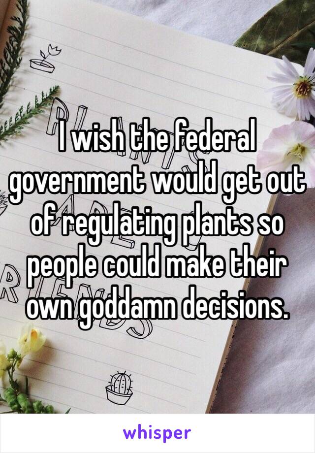 I wish the federal government would get out of regulating plants so people could make their own goddamn decisions. 