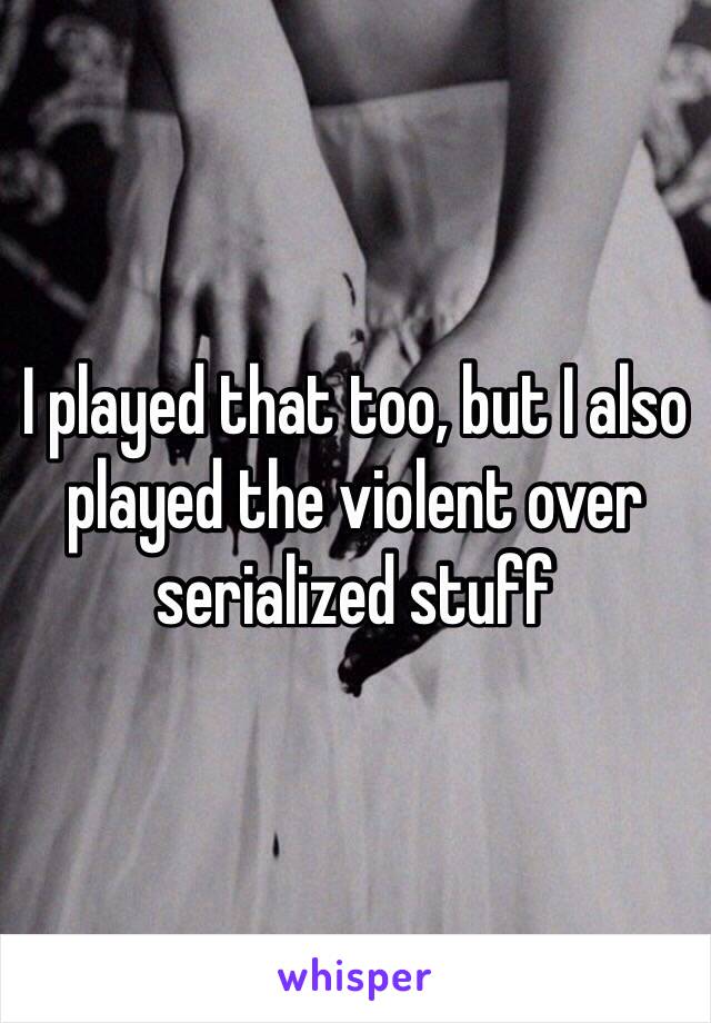 I played that too, but I also played the violent over serialized stuff