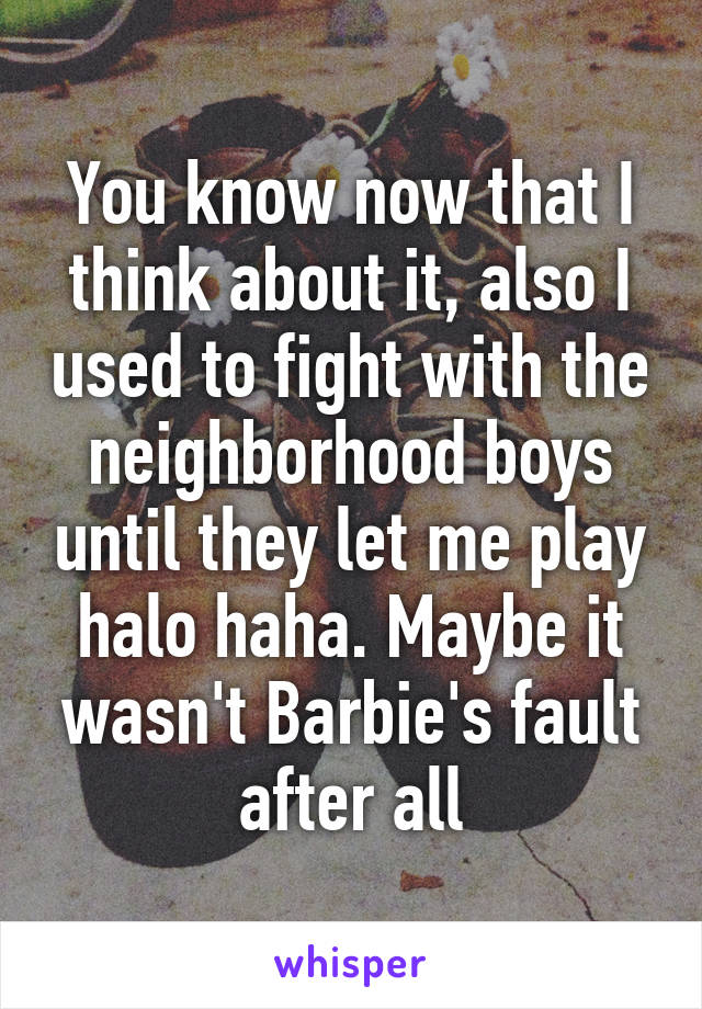 You know now that I think about it, also I used to fight with the neighborhood boys until they let me play halo haha. Maybe it wasn't Barbie's fault after all