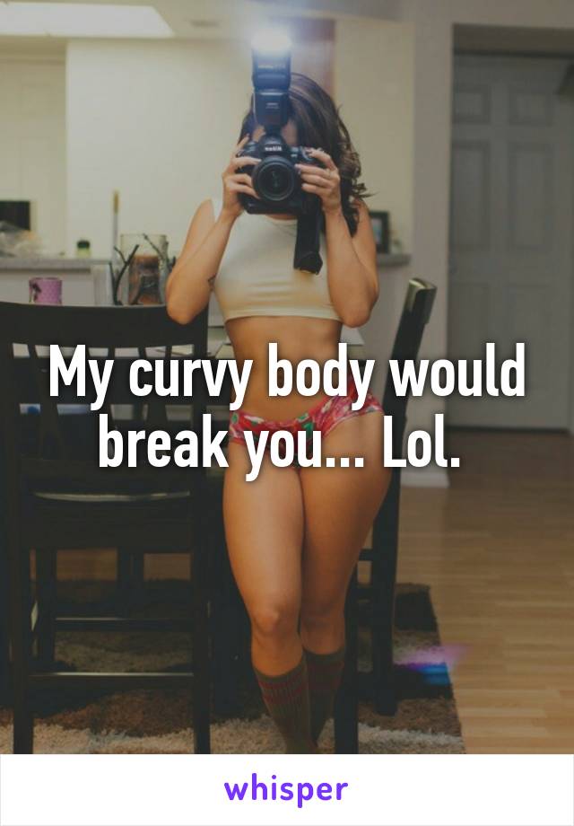 My curvy body would break you... Lol. 