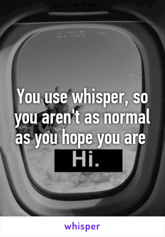 You use whisper, so you aren't as normal as you hope you are 