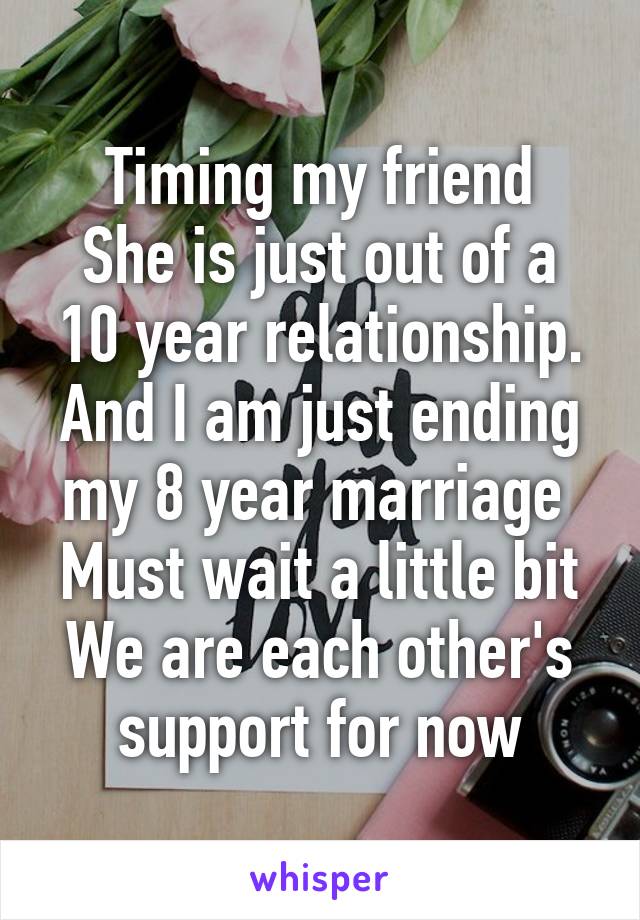 Timing my friend
She is just out of a 10 year relationship.
And I am just ending my 8 year marriage 
Must wait a little bit
We are each other's support for now