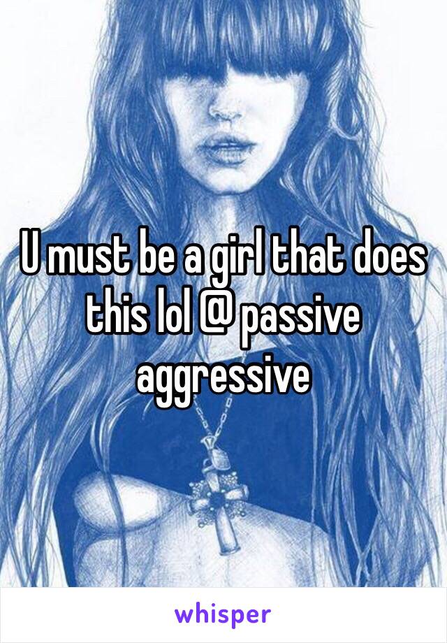 U must be a girl that does this lol @ passive aggressive 