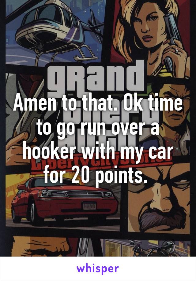 Amen to that. Ok time to go run over a hooker with my car for 20 points. 