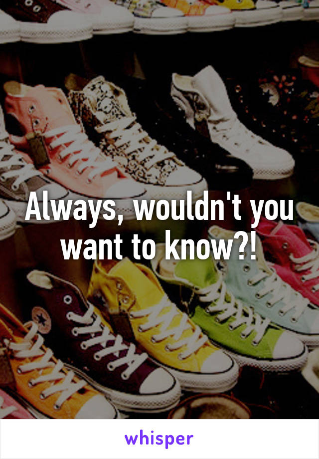 Always, wouldn't you want to know?!