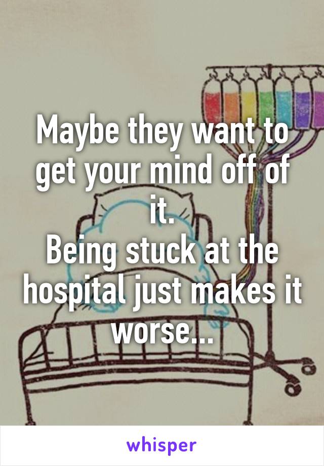 Maybe they want to get your mind off of it.
Being stuck at the hospital just makes it worse...