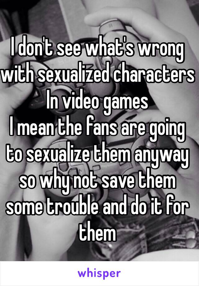 I don't see what's wrong with sexualized characters In video games
I mean the fans are going to sexualize them anyway so why not save them some trouble and do it for them 