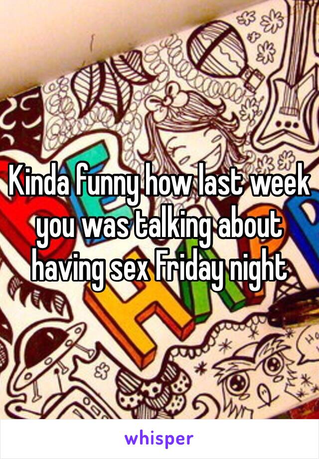 Kinda funny how last week you was talking about having sex Friday night