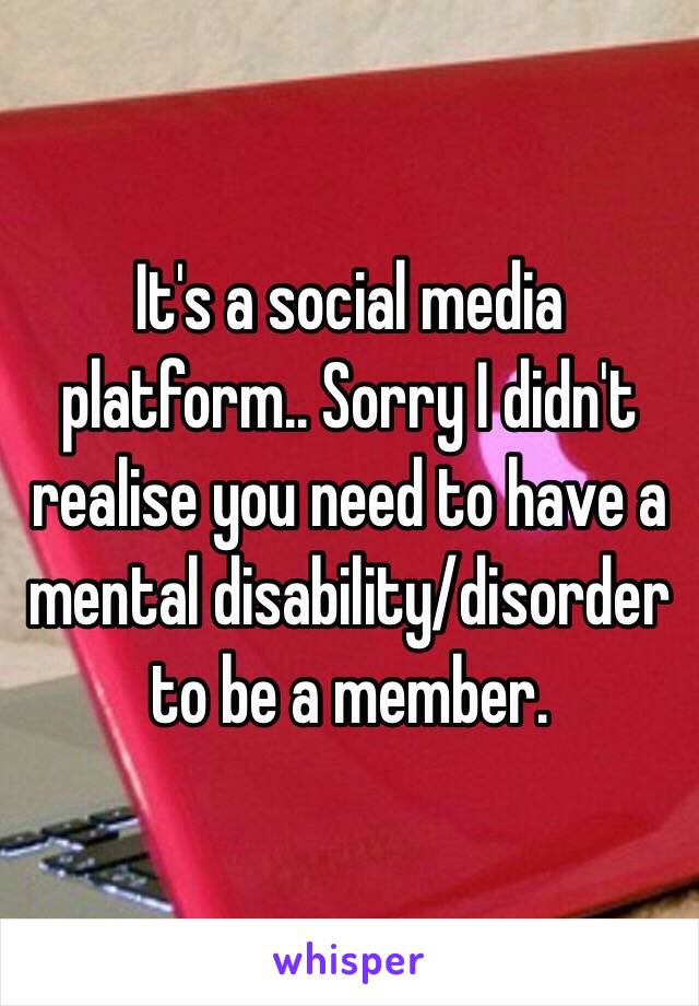 It's a social media platform.. Sorry I didn't realise you need to have a mental disability/disorder to be a member.