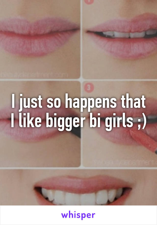 I just so happens that I like bigger bi girls ;)