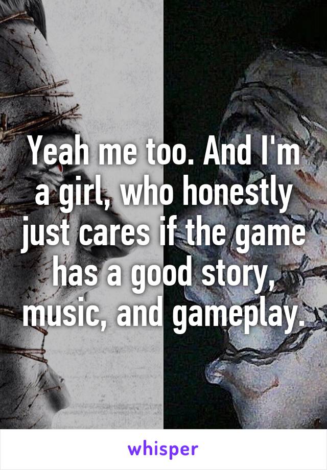 Yeah me too. And I'm a girl, who honestly just cares if the game has a good story, music, and gameplay.