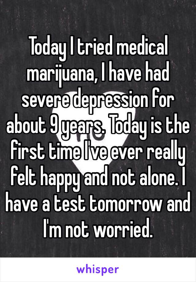 Today I tried medical marijuana, I have had severe depression for about 9 years. Today is the first time I've ever really felt happy and not alone. I have a test tomorrow and I'm not worried.