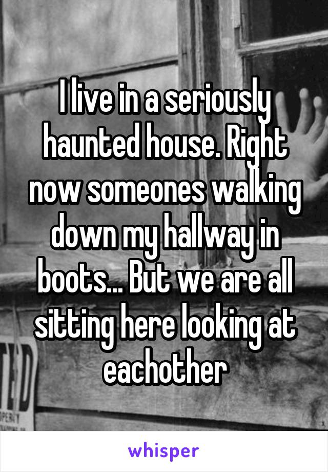 I live in a seriously haunted house. Right now someones walking down my hallway in boots... But we are all sitting here looking at eachother