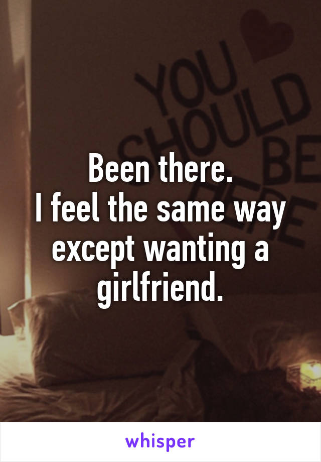 Been there.
I feel the same way except wanting a girlfriend.