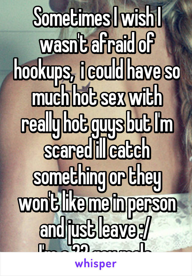 Sometimes I wish I wasn't afraid of hookups,  i could have so much hot sex with really hot guys but I'm scared ill catch something or they won't like me in person and just leave :/ 
I'm a 22 gay male 