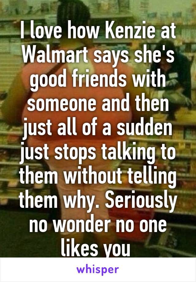 I love how Kenzie at Walmart says she's good friends with someone and then just all of a sudden just stops talking to them without telling them why. Seriously no wonder no one likes you 