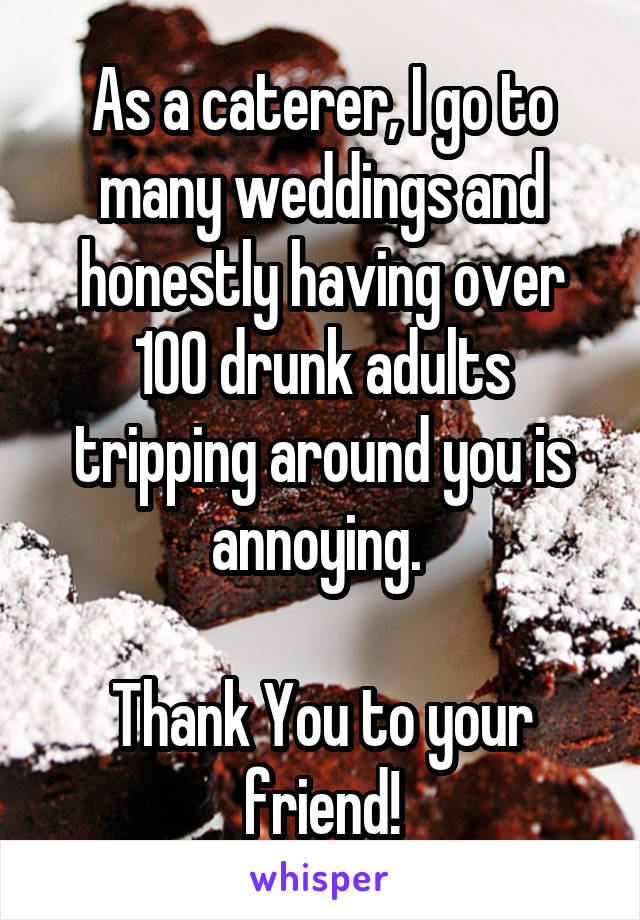 As a caterer, I go to many weddings and honestly having over 100 drunk adults tripping around you is annoying. 

Thank You to your friend!