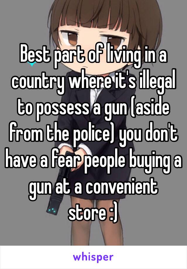 Best part of living in a country where it's illegal to possess a gun (aside from the police) you don't have a fear people buying a gun at a convenient store :)  