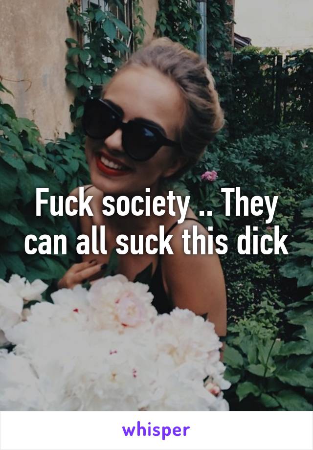 Fuck society .. They can all suck this dick