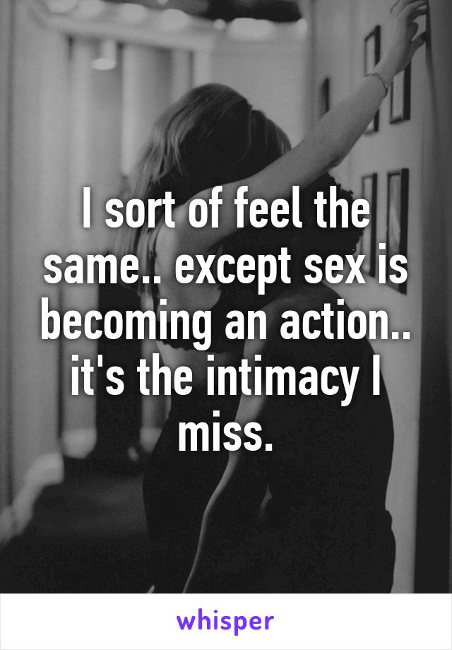 I sort of feel the same.. except sex is becoming an action.. it's the intimacy I miss.