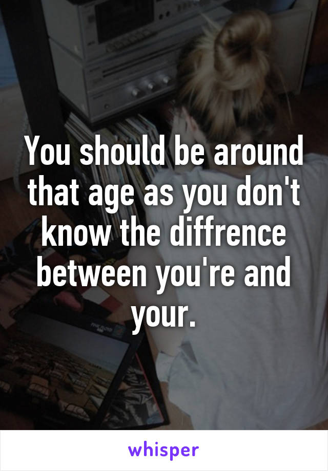 You should be around that age as you don't know the diffrence between you're and your.