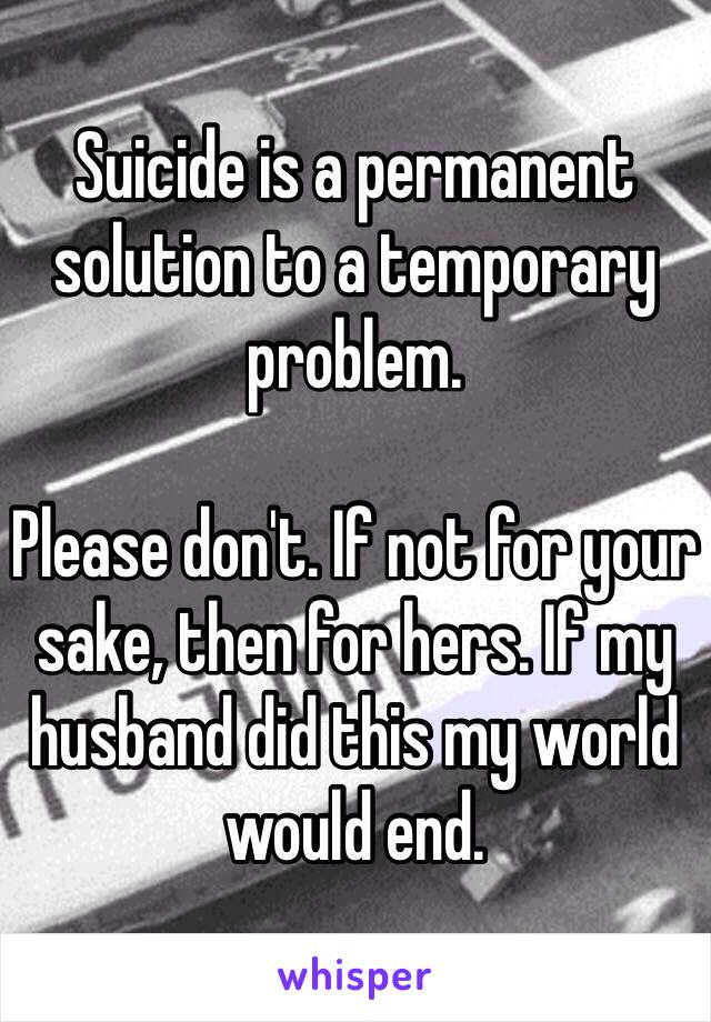 Suicide is a permanent solution to a temporary problem. 

Please don't. If not for your sake, then for hers. If my husband did this my world would end. 