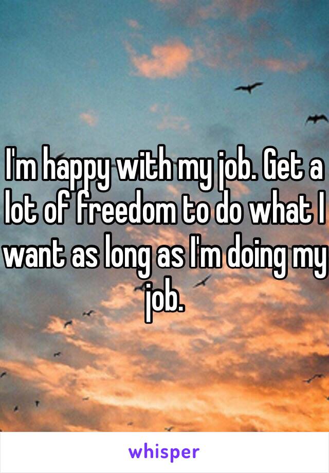 I'm happy with my job. Get a lot of freedom to do what I want as long as I'm doing my job.