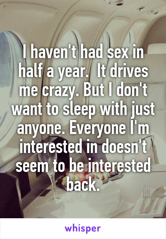 I haven't had sex in half a year.  It drives me crazy. But I don't want to sleep with just anyone. Everyone I'm interested in doesn't seem to be interested back.