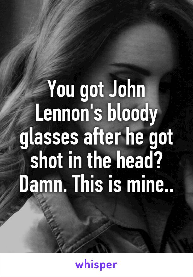 You got John Lennon's bloody glasses after he got shot in the head? Damn. This is mine..