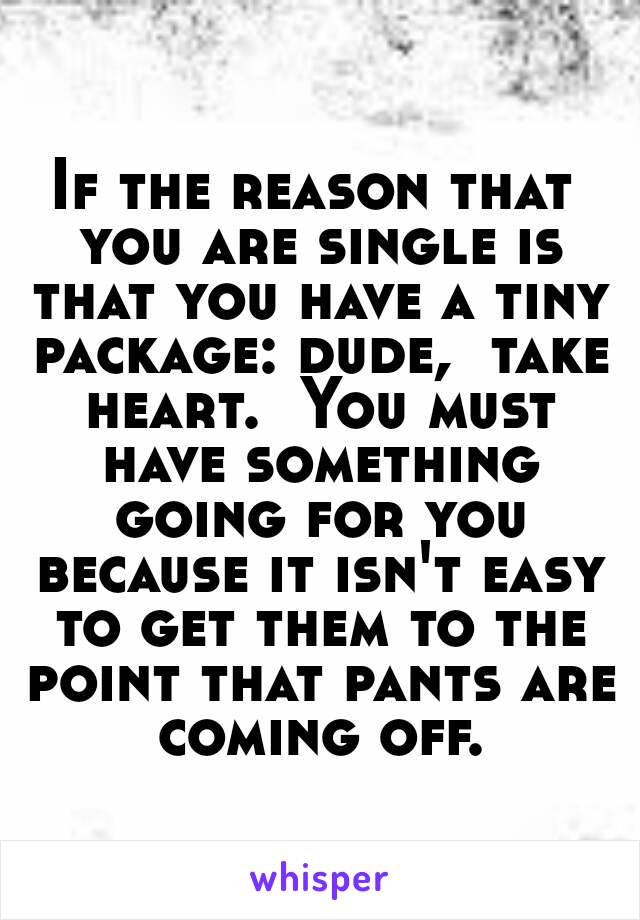 If the reason that you are single is that you have a tiny package: dude,  take heart.  You must have something going for you because it isn't easy to get them to the point that pants are coming off.