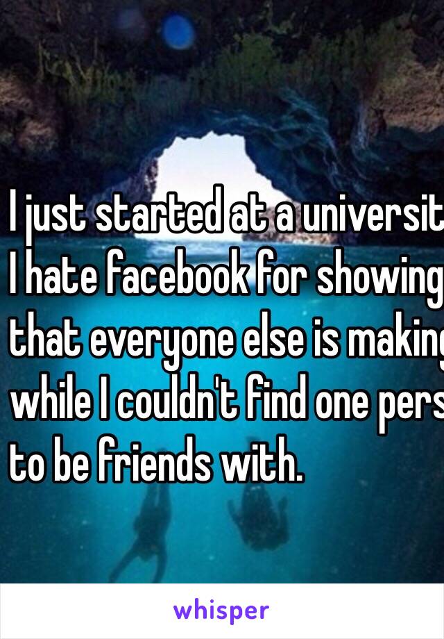 I just started at a university.
I hate facebook for showing me 
that everyone else is making so many friends 
while I couldn't find one person I would want
to be friends with.