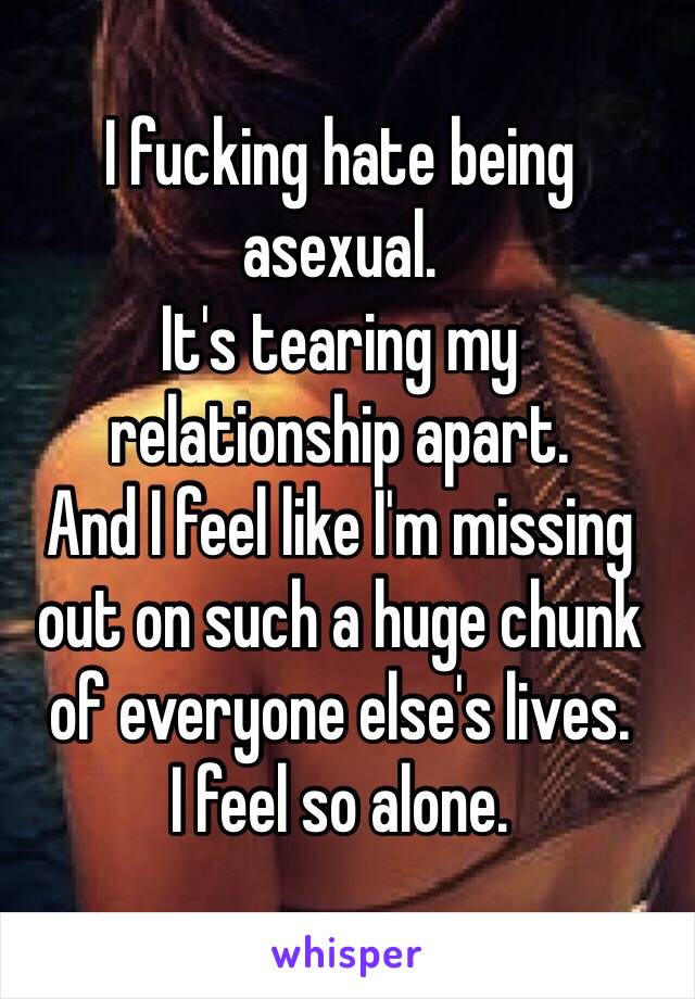 I fucking hate being 
asexual.
It's tearing my 
relationship apart.
And I feel like I'm missing out on such a huge chunk of everyone else's lives. 
I feel so alone.
