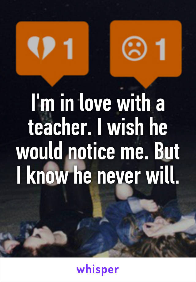 I'm in love with a teacher. I wish he would notice me. But I know he never will.