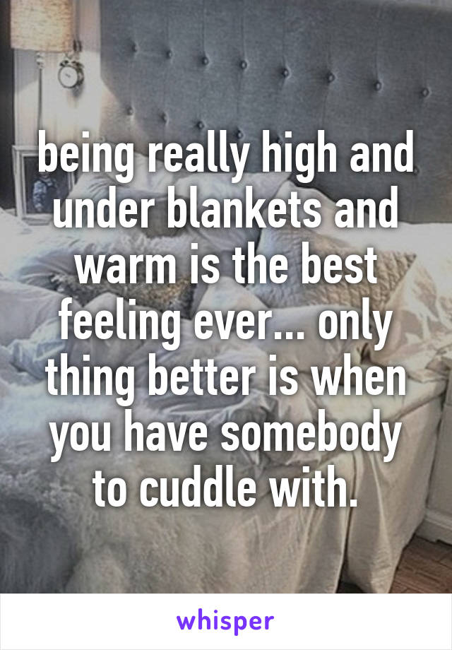 being really high and under blankets and warm is the best feeling ever... only thing better is when you have somebody to cuddle with.