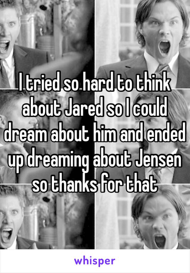I tried so hard to think about Jared so I could dream about him and ended up dreaming about Jensen so thanks for that